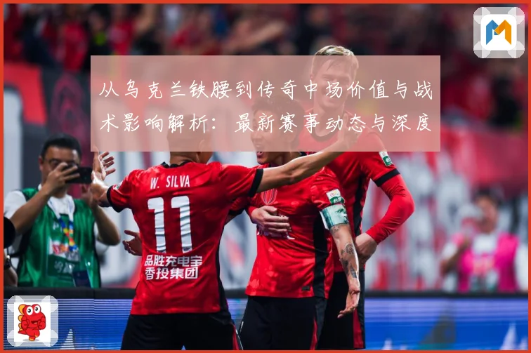 从乌克兰铁腰到传奇中场价值与战术影响解析：最新赛事动态与深度分析