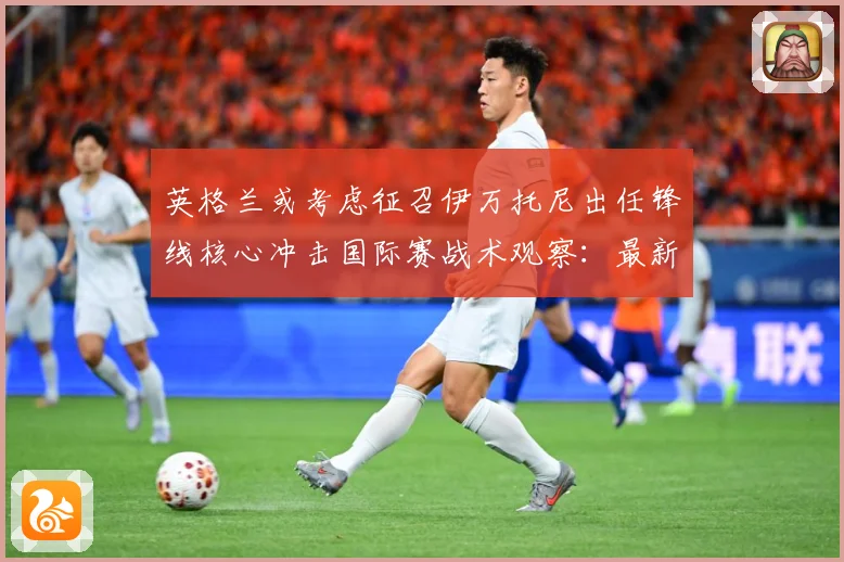 英格兰或考虑征召伊万托尼出任锋线核心冲击国际赛战术观察：最新赛事动态与深度分析