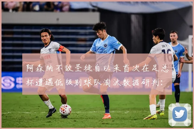 阿森纳不敌圣徒自以来首次在足总杯遭遇低级别球队淘汰数据研判：最新赛事动态与深度分析