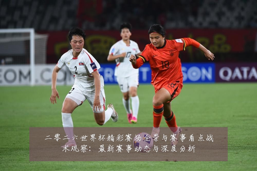 二零二六世界杯精彩赛场全景与赛事看点战术观察:最新赛事动态与深度分析