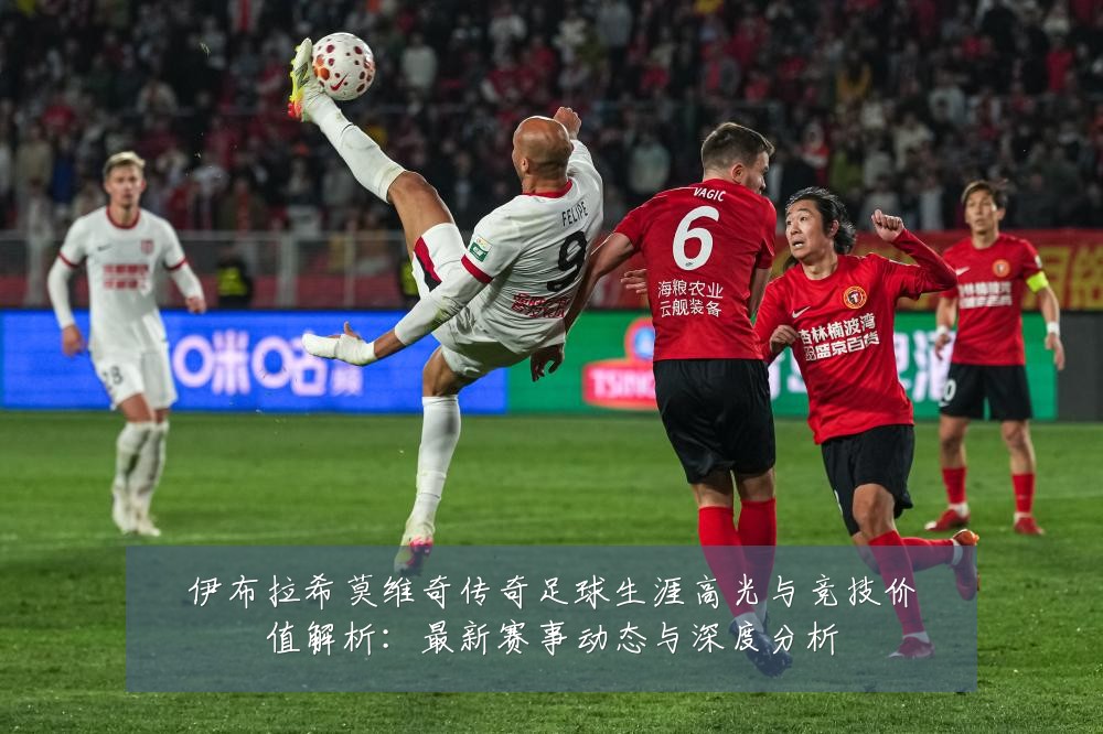 伊布拉希莫维奇传奇足球生涯高光与竞技价值解析:最新赛事动态与深度分析