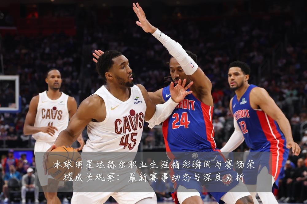 冰球明星达赫尔职业生涯精彩瞬间与赛场荣耀成长观察：最新赛事动态与深度分析